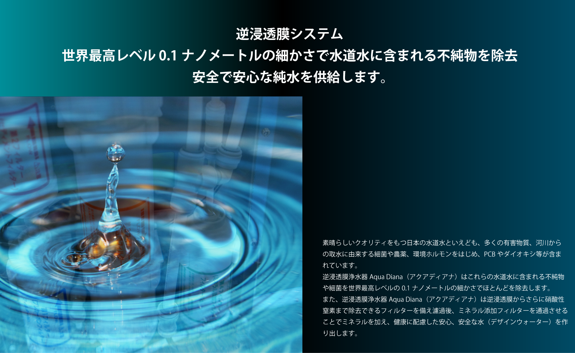 素晴らしいクオリティをもつ日本の水道水といえども、多くの有害物質、河川から の取水に由来する細菌や農薬、環境ホルモンをはじめ、PCBやダイオキシ等が含ま れています。 逆浸透膜浄水器Aqua Diana（アクアディアナ）はこれらの水道水に含まれる不純物 や細菌を世界最高レベルの0.1ナノメートルの細かさでほとんどを除去します。 また、逆浸透膜浄水器Aqua Diana（アクアディアナ）は逆浸透膜からさらに硝酸性 窒素まで除去できるフィルターを備え濾過後、ミネラル添加フィルターを通過させる ことでミネラルを加え、健康に配慮した安心、安全な水（デザインウォーター）を作 り出します。逆浸透膜システム 世界最高レベル 0.1ナノメートルの細かさで水道水に含まれる不純物を除去 安全で安心な純水を供給します。