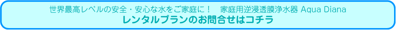 世界最高レベルの安全・安心な水をご家庭に！　家庭用逆浸透膜浄水器 Aqua Diana レンタルプランのお問合せはコチラ